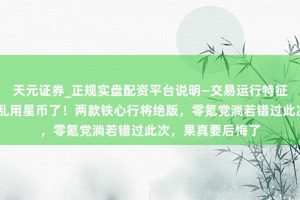 天元证券_正规实盘配资平台说明—交易运行特征与参考要点 别再乱用星币了！两款铁心行将绝版，零氪党淌若错过此次，果真要后悔了