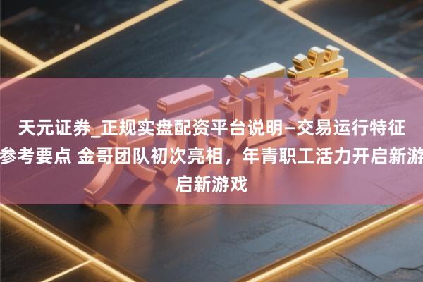 天元证券_正规实盘配资平台说明—交易运行特征与参考要点 金哥团队初次亮相，年青职工活力开启新游戏