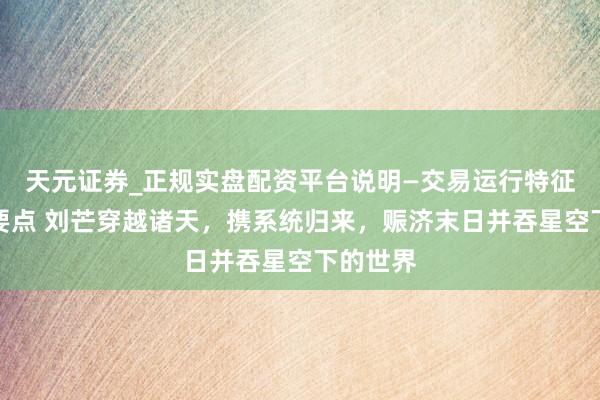 天元证券_正规实盘配资平台说明—交易运行特征与参考要点 刘芒穿越诸天，携系统归来，赈济末日并吞星空下的世界