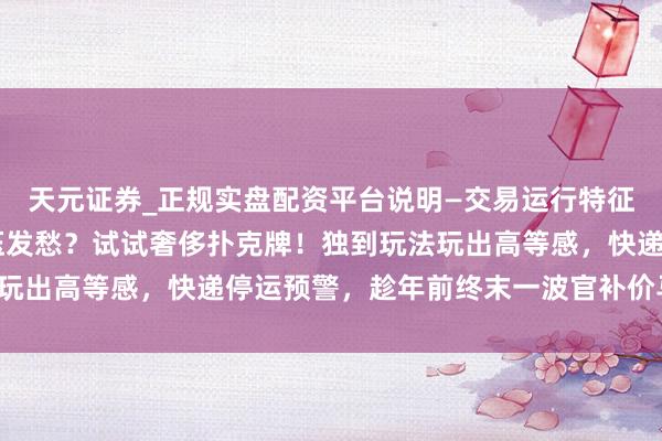 天元证券_正规实盘配资平台说明—交易运行特征与参考要点 还在为解压发愁？试试奢侈扑克牌！独到玩法玩出高等感，快递停运预警，趁年前终末一波官补价马上起原！