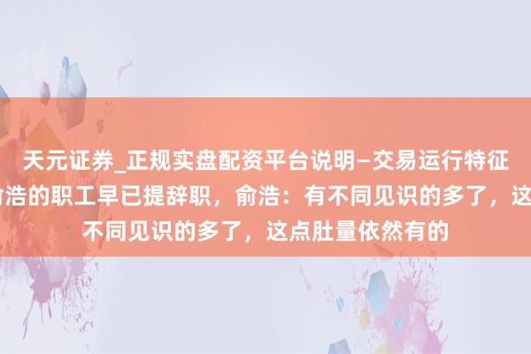 天元证券_正规实盘配资平台说明—交易运行特征与参考要点 怼俞浩的职工早已提辞职，俞浩：有不同见识的多了，这点肚量依然有的