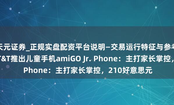天元证券_正规实盘配资平台说明—交易运行特征与参考要点 三星、AT&T推出儿童手机amiGO Jr. Phone：主打家长掌控，210好意思元